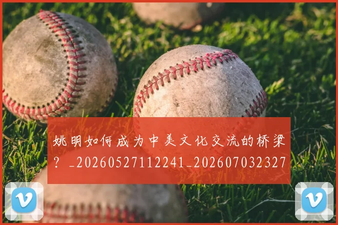 姚明如何成为中美文化交流的桥梁？_20260527112241_20260703232719