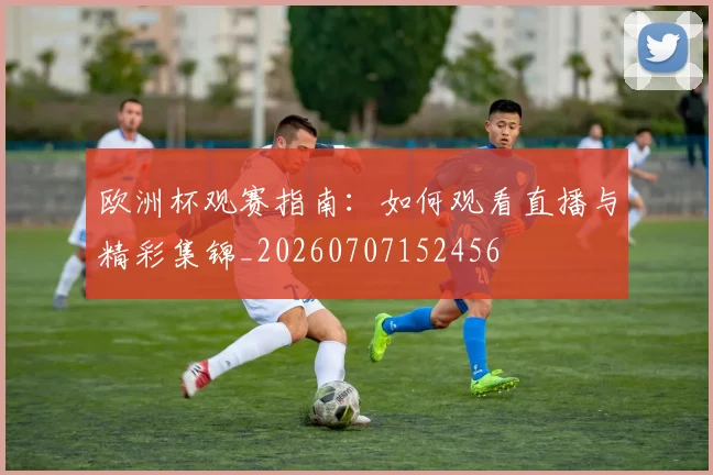 欧洲杯观赛指南：如何观看直播与精彩集锦_20260707152456