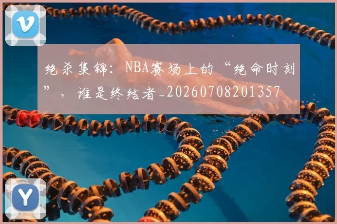 绝杀集锦：NBA赛场上的“绝命时刻”，谁是终结者_20260708201357