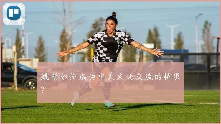 姚明如何成为中美文化交流的桥梁？
