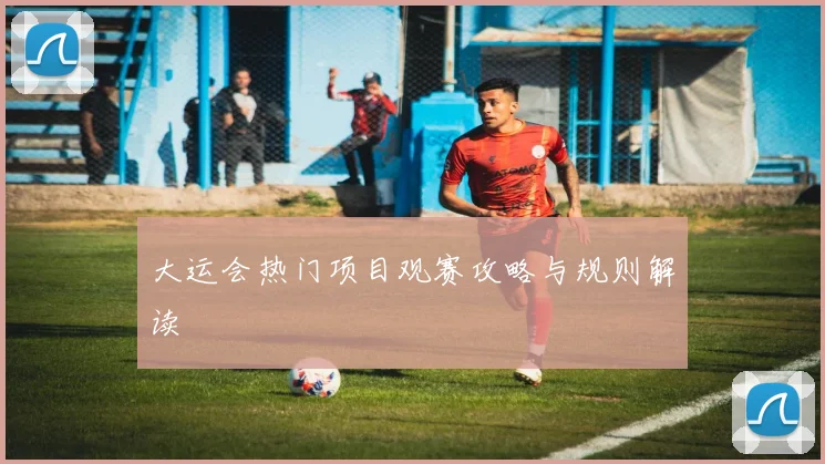 大运会热门项目观赛攻略与规则解读