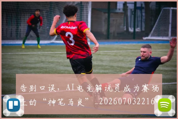 告别口误，AI电竞解说员成为赛场上的“神笔马良”_20260703221649_20260718210027