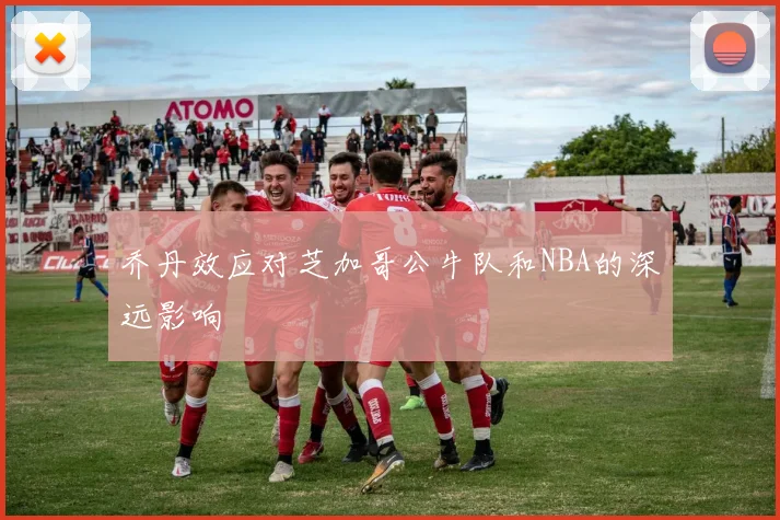 乔丹效应对芝加哥公牛队和NBA的深远影响
