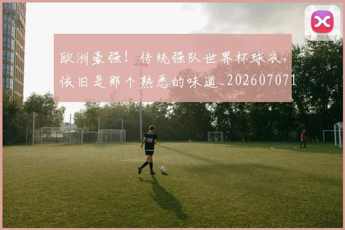 欧洲豪强！传统强队世界杯球衣，依旧是那个熟悉的味道_20260707152552_20260801170324