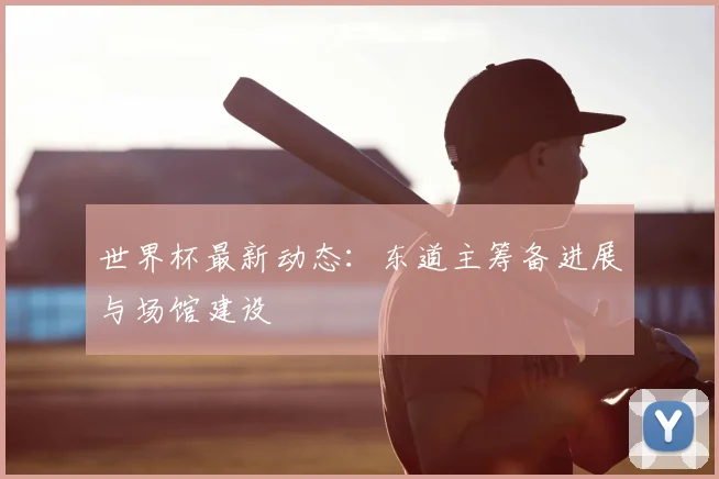 世界杯最新动态：东道主筹备进展与场馆建设