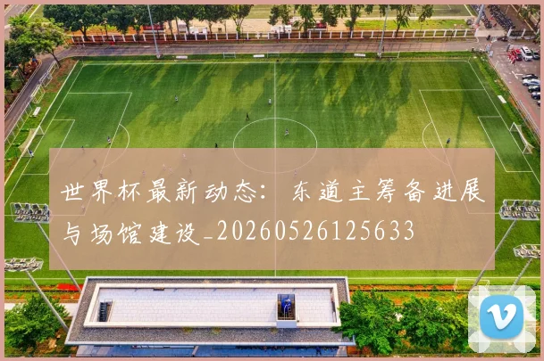 世界杯最新动态：东道主筹备进展与场馆建设_20260526125633