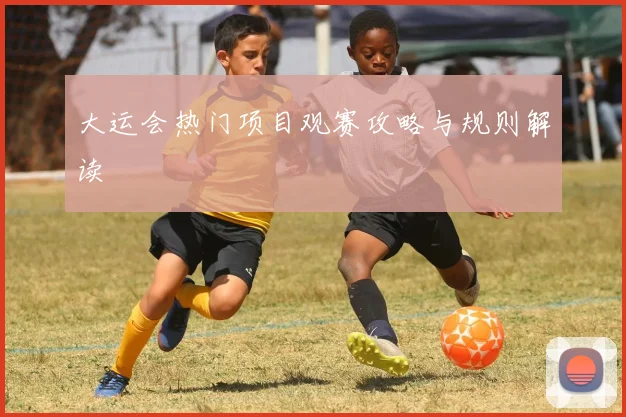 大运会热门项目观赛攻略与规则解读