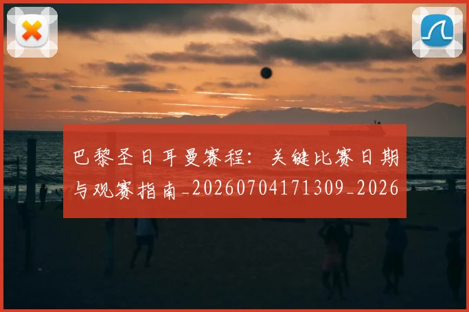 巴黎圣日耳曼赛程:关键比赛日期与观赛指南_20260704171309_20260722154632