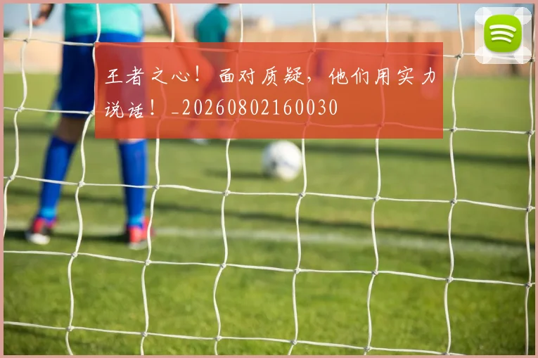 王者之心！面对质疑，他们用实力说话！_20260802160030