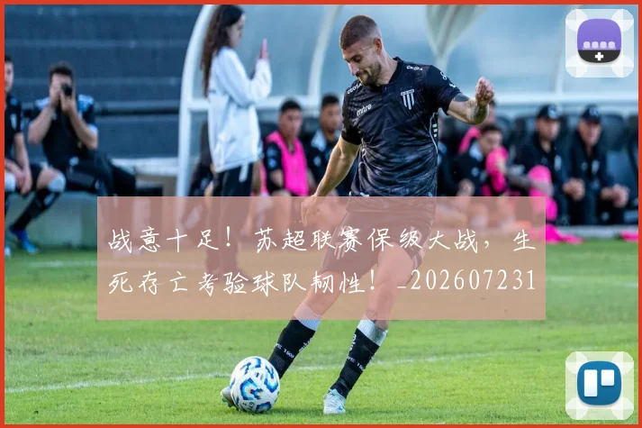 战意十足!苏超联赛保级大战,生死存亡考验球队韧性!_20260723181428