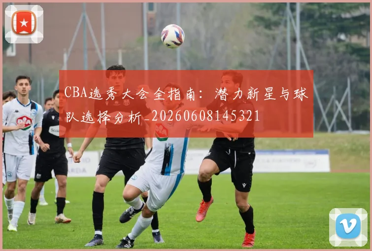 CBA选秀大会全指南：潜力新星与球队选择分析_20260608145321