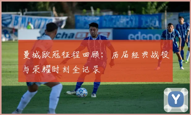 曼城欧冠征程回顾：历届经典战役与荣耀时刻全记录