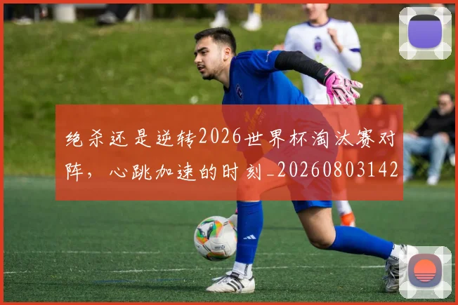绝杀还是逆转2026世界杯淘汰赛对阵,心跳加速的时刻_20260803142852
