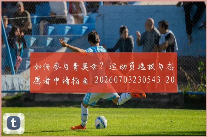 如何参与青奥会？运动员选拔与志愿者申请指南_20260703230543_20260722150231