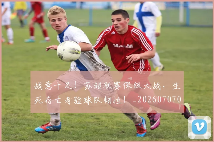 战意十足!苏超联赛保级大战,生死存亡考验球队韧性!_20260707013401_20260723181429