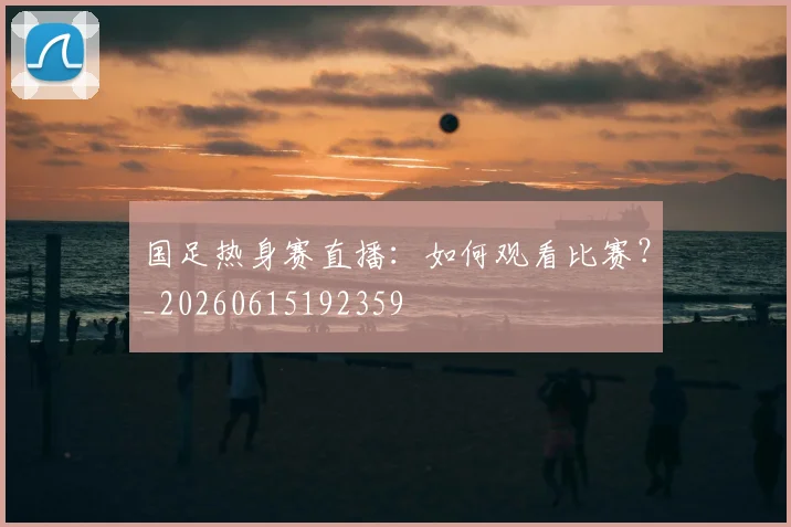 国足热身赛直播：如何观看比赛？_20260615192359