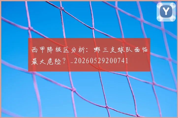 西甲降级区分析：哪三支球队面临最大危险？_20260529200741