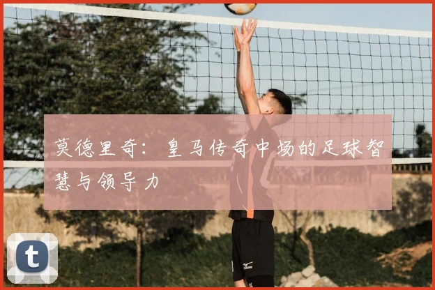 莫德里奇：皇马传奇中场的足球智慧与领导力