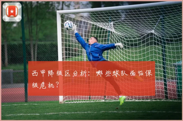 西甲降级区分析：哪些球队面临保级危机？
