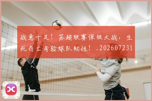 战意十足！苏超联赛保级大战，生死存亡考验球队韧性！_20260723181428