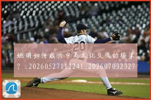 姚明如何成为中美文化交流的桥梁?_20260527112241_20260703232719