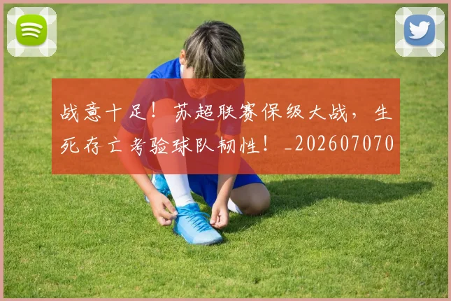 战意十足！苏超联赛保级大战，生死存亡考验球队韧性！_20260707013401_20260723181429