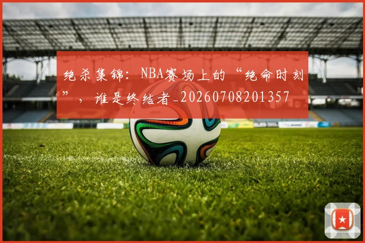 绝杀集锦:NBA赛场上的“绝命时刻”,谁是终结者_20260708201357