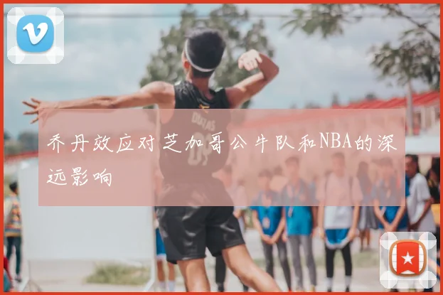 乔丹效应对芝加哥公牛队和NBA的深远影响