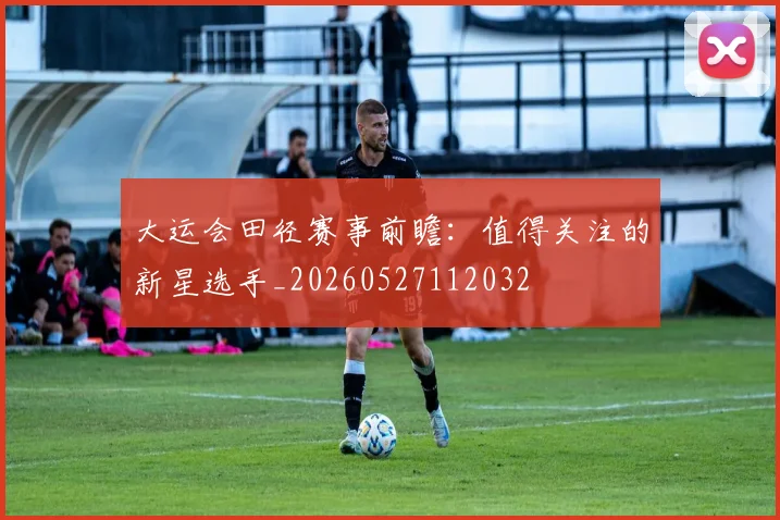 大运会田径赛事前瞻:值得关注的新星选手_20260527112032
