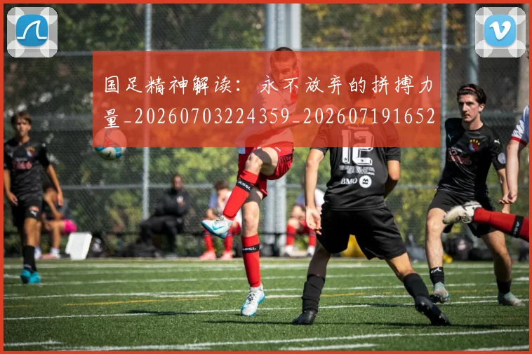 国足精神解读：永不放弃的拼搏力量_20260703224359_20260719165246